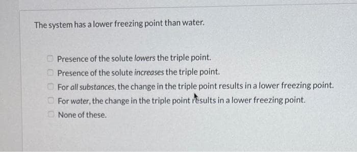 The system has a lower freezing point than water.
00000
Presence of the solute lowers the triple point.
Presence of the solute increases the triple point.
For all substances, the change in the triple point results in a lower freezing point.
For water, the change in the triple point results in a lower freezing point.
None of these.