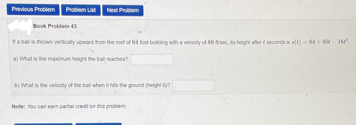 Previous Problem Problem List Next Problem
Book Problem 43
If a ball is thrown vertically upward from the roof of 64 foot building with a velocity of 80 ft/sec, its height after t seconds is s(t) = 64 + 80t - 16t².
a) What is the maximum height the ball reaches?
b) What is the velocity of the ball when it hits the ground (height 0)?
Note: You can earn partial credit on this problem.