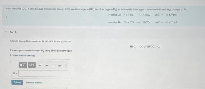 Carbon monoxide (CO) is toxic because it binds more strongly to the iron in hemoglobin (Hb) than does oxygen (O₂), as indicated by these approximate standard tree-energy changes in blood
reaction A: Hb+0₂
HbO₂.
AG-70 kJ/mol
reaction B: Hb+CO HbCO, AG= -80 kJ/mol
Part A
Estimate the equilibrium constant Kat 298 K for the equilibrium
Express your answer numerically using one significant figure.
>View Available Hint(s)
K-
Submit
VAE
Previous Answers
?
H6O, + CÓ HACO |