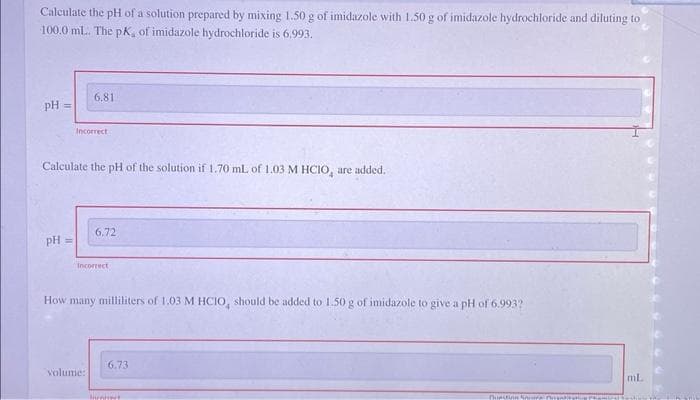 Calculate the pH of a solution prepared by mixing 1.50 g of imidazole with 1.50 g of imidazole hydrochloride and diluting to
100.0 mL. The pK, of imidazole hydrochloride is 6.993.
pH =
pH ==
6.81
Incorrect
Calculate the pH of the solution if 1.70 mL of 1.03 M HCIO, are added.
6,72
Incorrect
volume:
How many milliliters of 1.03 M HCIO, should be added to 1.50 g of imidazole to give a pH of 6.993?
6.73
Invert
Curstinn San
ml.