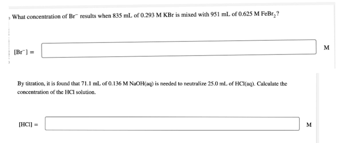 What concentration of Br results when 835 mL of 0.293 M KBr is mixed with 951 mL of 0.625 M FeBr₂?
[Br] =
By titration, it is found that 71.1 mL of 0.136 M NaOH(aq) is needed to neutralize 25.0 mL of HCl(aq). Calculate the
concentration of the HCl solution.
[HC1] =
M
M