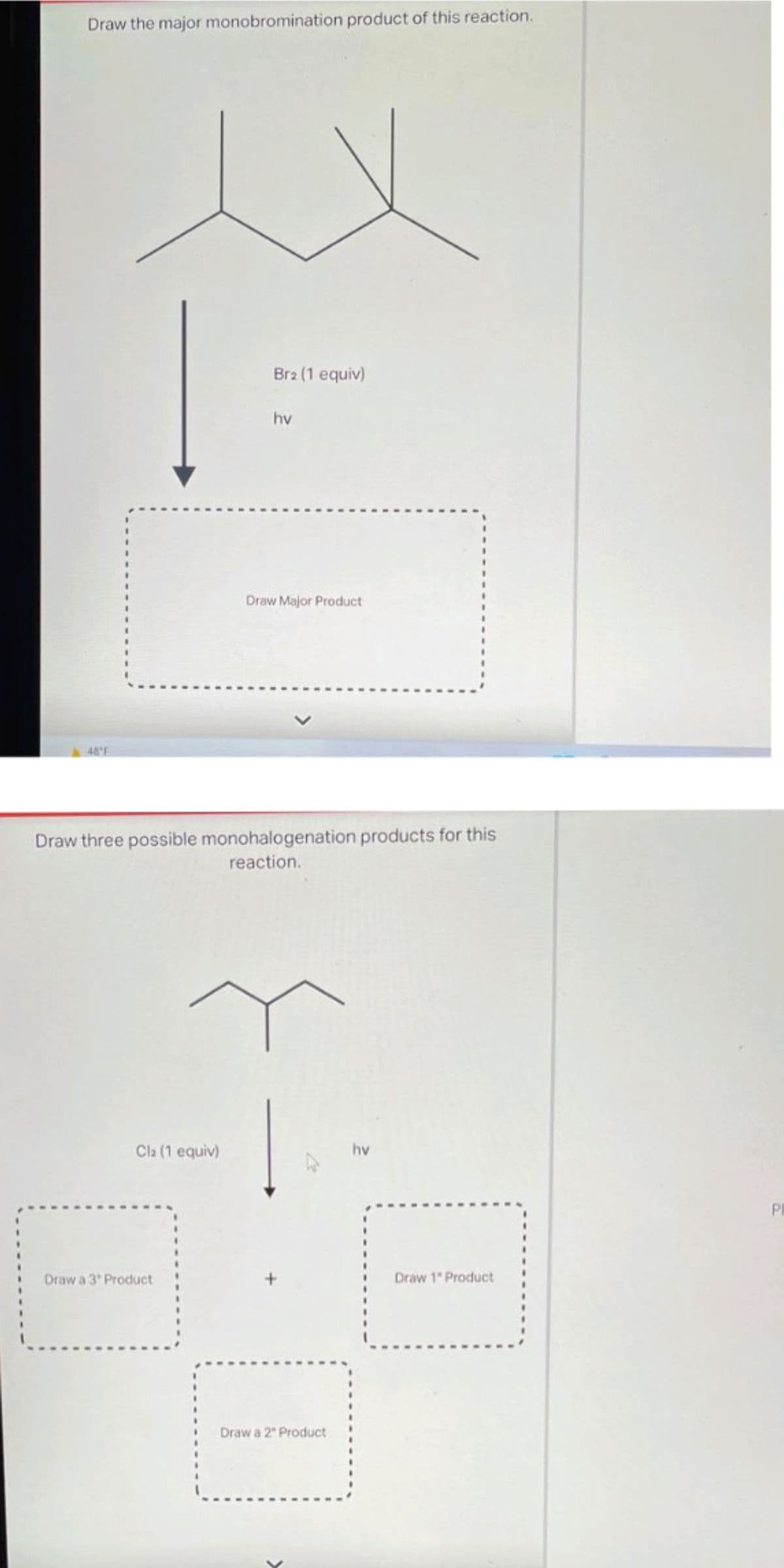 Draw the major monobromination product of this reaction.
48°F
Cla (1 equiv)
Br2 (1 equiv)
Draw a 3 Product
hv
Draw three possible monohalogenation products for this
reaction.
Draw Major Product
Draw a 2º Product
hv
Draw 1" Product
PI