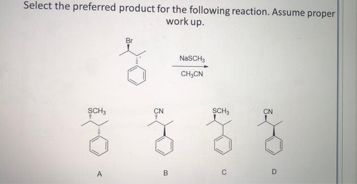 Select the preferred product for the following reaction. Assume proper
work up.
SCH3
A
Br
CN
B
NaSCH 3
CH3CN
SCH3
CN
D
