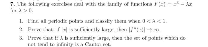 7. The following exercises deal with the family of functions F(x)= x³ - Xx
for > > 0.
1. Find all periodic points and classify them when 0 < X < 1.
2. Prove that, if x is sufficiently large, then f(x)| →∞.
3. Prove that if X is sufficiently large, then the set of points which do
not tend to infinity is a Cantor set.