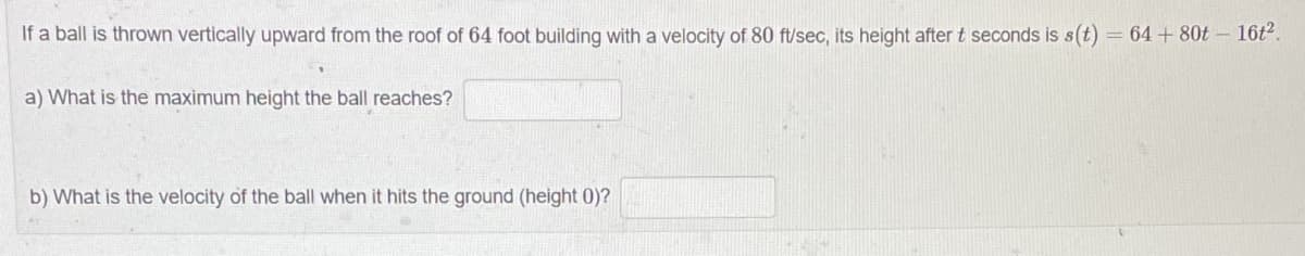 If a ball is thrown vertically upward from the roof of 64 foot building with a velocity of 80 ft/sec, its height after t seconds is s(t) = 64 + 80t - 16t².
a) What is the maximum height the ball reaches?
b) What is the velocity of the ball when it hits the ground (height 0)?