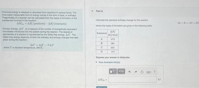 Chemical energy is released or absorbed from reactions in various forms. The
most easily measurable form of energy comes in the form of heat, or enthalpy
Thesenthalpy of a reaction can be calculated from the heats of formation of the
substances involved in the reaction:
AHAH; (products)-AH; (reactants)
Entropy change, AS", is a measure of the number of energetically equivalent
microstates Introduced into the system during the reaction. The degree of
spontaneity of a reaction is represented by the Gibbs free energy, AG. The
Gibbs free energy depends on both the enthalpy and entropy changes that take
place during the reaction:
AGAH-TAS"
where is standard temperature, 298 K.
Part A
Calculate the standard enthalpy change for the reaction
where the heats of formation are given in the following table:
Substance
A
B
C
D
AH;
(kJ/mol)
All-
-273
381
200
-511
Express your answer in kilojoules.
▸ View Available Hint(s)
197) ΑΣΦ
$
?
kJ
2A+B 2C+2D