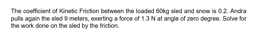 The coefficient of Kinetic Friction between the loaded 60kg sled and snow is 0.2. Andra
pulls again the sled 9 meters, exerting a force of 1.3 N at angle of zero degree. Solve for
the work done on the sled by the friction.