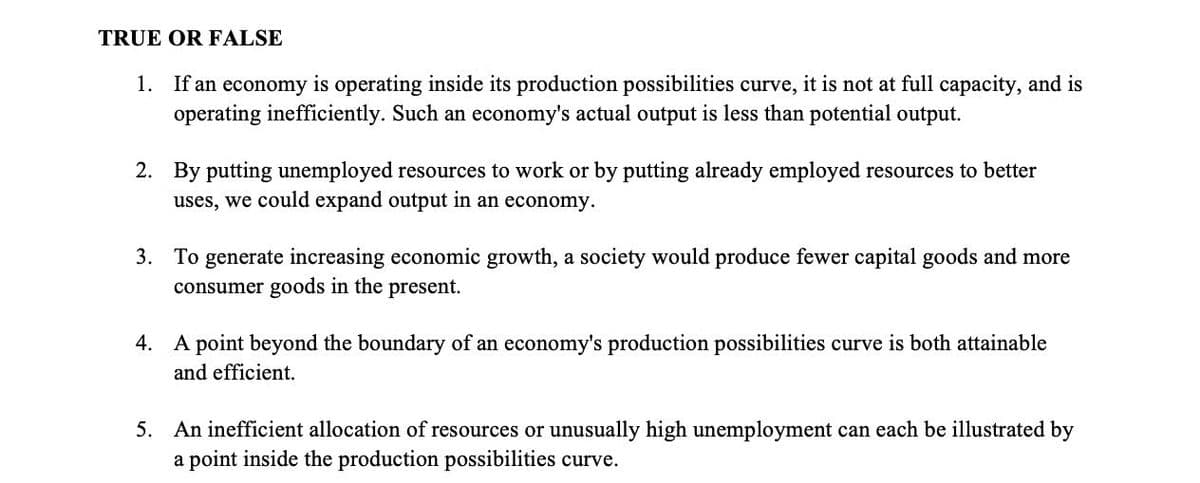 TRUE OR FALSE
1. If an economy is operating inside its production possibilities curve, it is not at full capacity, and is
operating inefficiently. Such an economy's actual output is less than potential output.
2. By putting unemployed resources to work or by putting already employed resources to better
uses, we could expand output in an economy.
3. To generate increasing economic growth, a society would produce fewer capital goods and more
consumer goods in the present.
4. A point beyond the boundary of an economy's production possibilities curve is both attainable
and efficient.
5. An inefficient allocation of resources or unusually high unemployment can each be illustrated by
a point inside the production possibilities curve.