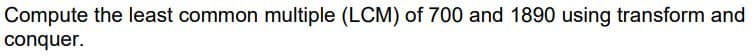 Compute the least common multiple (LCM) of 700 and 1890 using transform and
conquer.