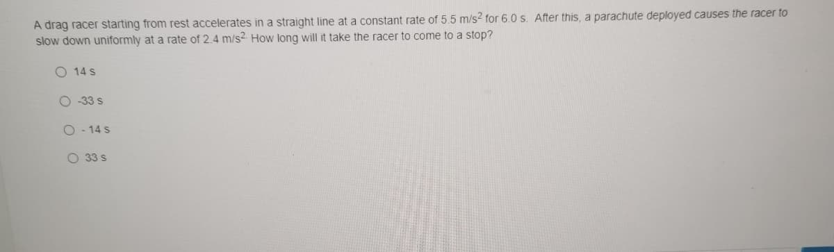 A drag racer starting from rest accelerates in a straight line at a constant rate of 5.5 m/s2 for 6.0 s. After this, a parachute deployed causes the racer to
slow down uniformly at a rate of 2.4 m/s2 How long will it take the racer to come to a stop?
O 14 s
O 33 s
O - 14 s
O 33 s
