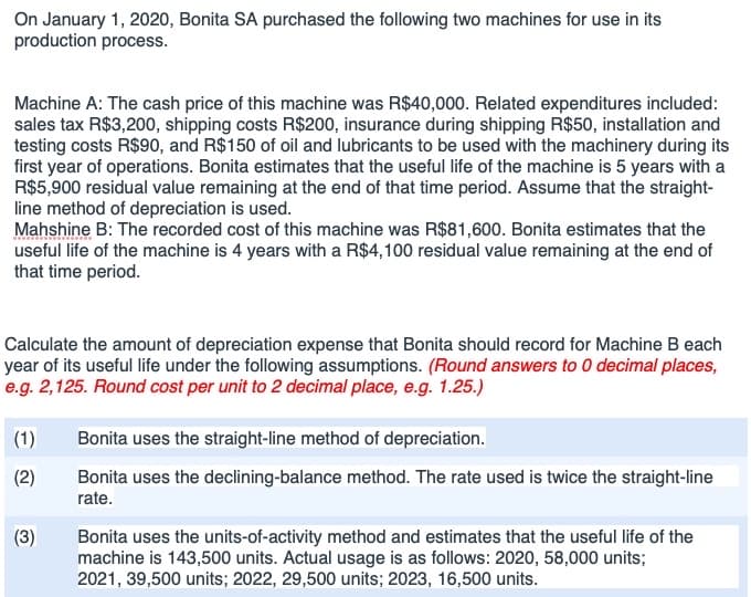 On January 1, 2020, Bonita SA purchased the following two machines for use in its
production process.
Machine A: The cash price of this machine was R$40,000. Related expenditures included:
sales tax R$3,200, shipping costs R$200, insurance during shipping R$50, installation and
testing costs R$90, and R$150 of oil and lubricants to be used with the machinery during its
first year of operations. Bonita estimates that the useful life of the machine is 5 years with a
R$5,900 residual value remaining at the end of that time period. Assume that the straight-
line method of depreciation is used.
Mahshine B: The recorded cost of this machine was R$81,600. Bonita estimates that the
useful life of the machine is 4 years with a R$4,100 residual value remaining at the end of
that time period.
Calculate the amount of depreciation expense that Bonita should record for Machine B each
year of its useful life under the following assumptions. (Round answers to 0 decimal places,
e.g. 2,125. Round cost per unit to 2 decimal place, e.g. 1.25.)
(1)
Bonita uses the straight-line method of depreciation.
(2)
Bonita uses the declining-balance method. The rate used is twice the straight-line
rate.
(3)
Bonita uses the units-of-activity method and estimates that the useful life of the
machine is 143,500 units. Actual usage is as follows: 2020, 58,000 units;
2021, 39,500 units; 2022, 29,500 units; 2023, 16,500 units.
