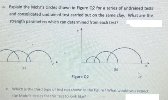 a. Explain the Mohr's circles shown in Figure Q2 for a series of undrained tests
and consolidated undrained test carried out on the same clay. What are the
strength parameters which can determined from each test?
D.
(a)
(b)
Figure Q2
b. Which is the third type of test not shown in the figure? What would you expect
the Mohr's circles for this test to look like?
