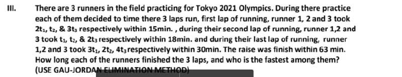 There are 3 runners in the field practicing for Tokyo 2021 Olympics. During there practice
each of them decided to time there 3 laps run, first lap of running, runner 1, 2 and 3 took
2t1, t2, & 3ts respectively within 15min. , during their second lap of running, runner 1,2 and
3 took t1, t2, & 2t3 respectively within 18min. and during their last lap of running, runner
1,2 and 3 took 3t1, 2tz, 4t3 respectively within 30min. The raise was finish within 63 min.
How long each of the runners finished the 3 laps, and who is the fastest among them?
(USE GAU-JORDAN ELIMINATION METHOD)
II.
