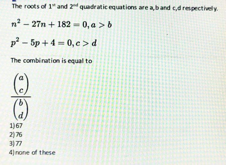 The roots of 1st and 2nd quadratic equations are a, b and c,d respectively.
n²-27n + 182 = 0, a > b
p²-5p+ 4 = 0, c> d
The combination is equal to
a
(c)
(2)
1) 67
2) 76
3) 77
4) none of these