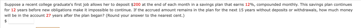 Suppose a recent college graduate's first job allows her to deposit $200 at the end of each month in a savings plan that earns 12%, compounded monthly. This savings plan continues
for 12 years before new obligations make it impossible to continue. If the accrued amount remains in the plan for the next 15 years without deposits or withdrawals, how much money
will be in the account 27 years after the plan began? (Round your answer to the nearest cent.)
$