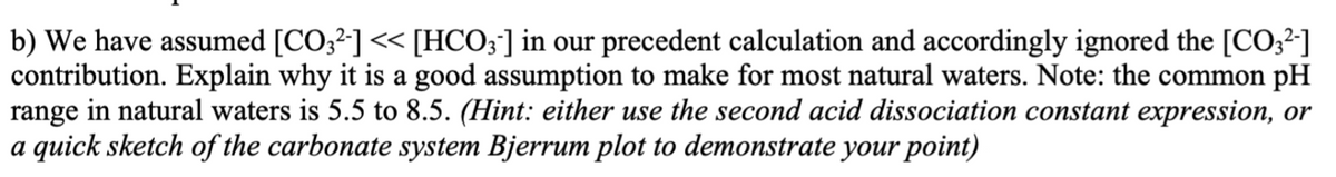 b) We have assumed [CO;2] << [HCO;] in our precedent calculation and accordingly ignored the [CO32]
contribution. Explain why it is a good assumption to make for most natural waters. Note: the common pH
range in natural waters is 5.5 to 8.5. (Hint: either use the second acid dissociation constant expression, or
a quick sketch of the carbonate system Bjerrum plot to demonstrate your point)
