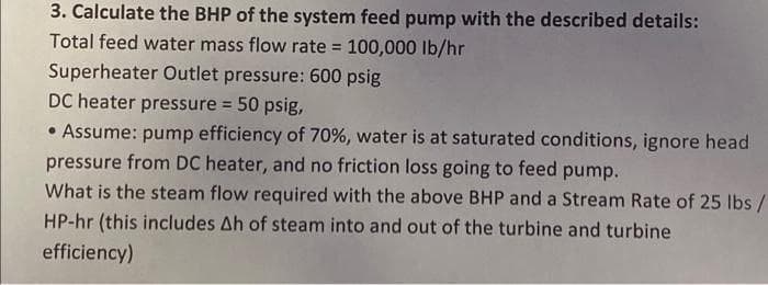 3. Calculate the BHP of the system feed pump with the described details:
Total feed water mass flow rate = 100,000 Ib/hr
Superheater Outlet pressure: 600 psig
DC heater pressure = 50 psig,
!3!
• Assume: pump efficiency of 70%, water is at saturated conditions, ignore head
pressure from DC heater, and no friction loss going to feed pump.
What is the steam flow required with the above BHP and a Stream Rate of 25 lbs /
HP-hr (this includes Ah of steam into and out of the turbine and turbine
efficiency)
