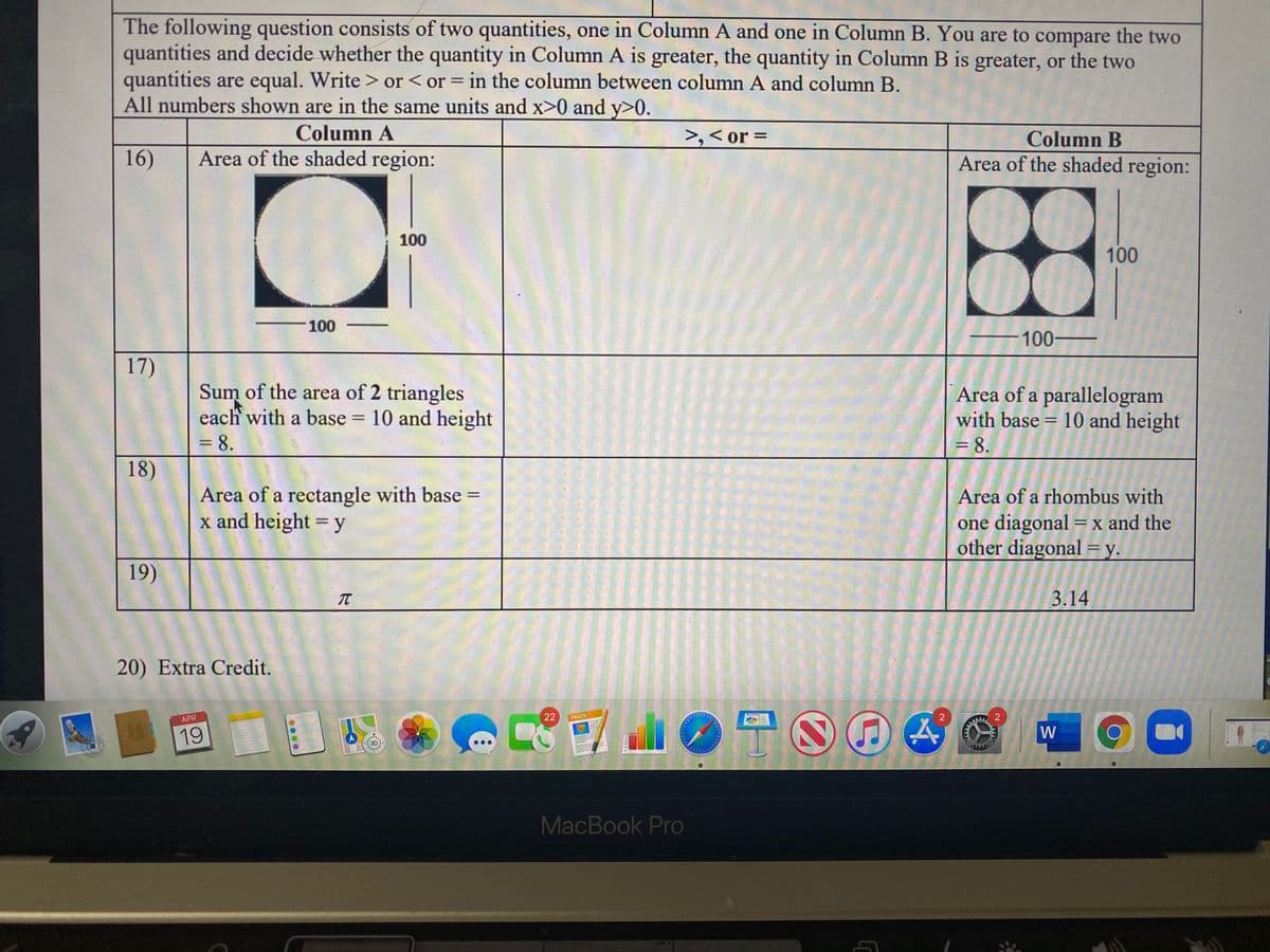 The following question consists of two quantities, one in Column A and one in Column B. You are to compare the two
quantities and decide whether the quantity in Column A is greater, the quantity in Column B is greater, or the two
quantities are equal. Write > or< or = in the column between column A and column B.
All numbers shown are in the same units and x>0 and y>0.
%3D
Column A
>,< or =
Column B
16)
Area of the shaded region:
Area of the shaded region:
100
100
100
100
17)
Sum of the area of 2 triangles
each with a base = 10 and height
= 8.
Area of a parallelogram
with base = 10 and height
= 8.
18)
Area of a rectangle with base =
x and height = y
Area of a rhombus with
one diagonal =x and the
other diagonal =y.
%D
19)
3.14
20) Extra Credit.
APR
22
PAGES
19
W
3D
MacBook Pro
21
