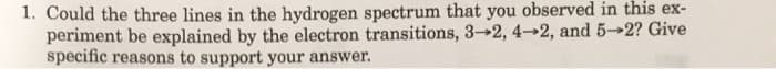 1. Could the three lines in the hydrogen spectrum that you observed in this ex-
periment be explained by the electron transitions, 3-2, 4-2, and 5-2? Give
specific reasons to support your answer.