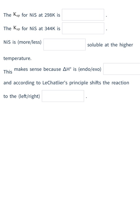 The Ksp for NiS at 298K is
The Ksp for NiS at 344K is
NiS is (more/less)
temperature.
soluble at the higher
makes sense because AH° is (endo/exo)
This
and according to LeChatlier's principle shifts the reaction
to the (left/right)