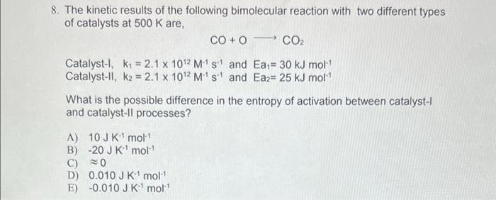 8. The kinetic results of the following bimolecular reaction with two different types
of catalysts at 500 K are,
CO + O CO,
Catalyst-1, k₁= 2.1 x 10¹2 M-¹ s¹ and
Catalyst-ll, k2= 2.1 x 10¹2 M-¹ s1 and
A) 10 JK¹ mol-1
B) -20 J K¹ mol-¹
C) 0
D) 0.010 J K¹ mol-¹
E) -0.010 J K¹ mol¹
-
Ea₁= 30 kJ mol-¹
Ea2= 25 kJ mol-¹
What is the possible difference in the entropy of activation between catalyst-l
and catalyst-ll processes?