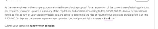 As the new engineer in the company. you are tasked to send out a proposal for an expansion of the current manufacturing plant. As
per research, you came up with a summary of the capital needed and it is amounting to Php 18,500,000.00. Annual depreciation is
noted as well as 10% of your capital invested. You are asked to determine the rate of return if your projected annual profit is at Php
5,500,000.00. Express the answer in percentage, up to two decimal places/digits. Answer = Blank 1%
Submit your complete handwritten solution.
