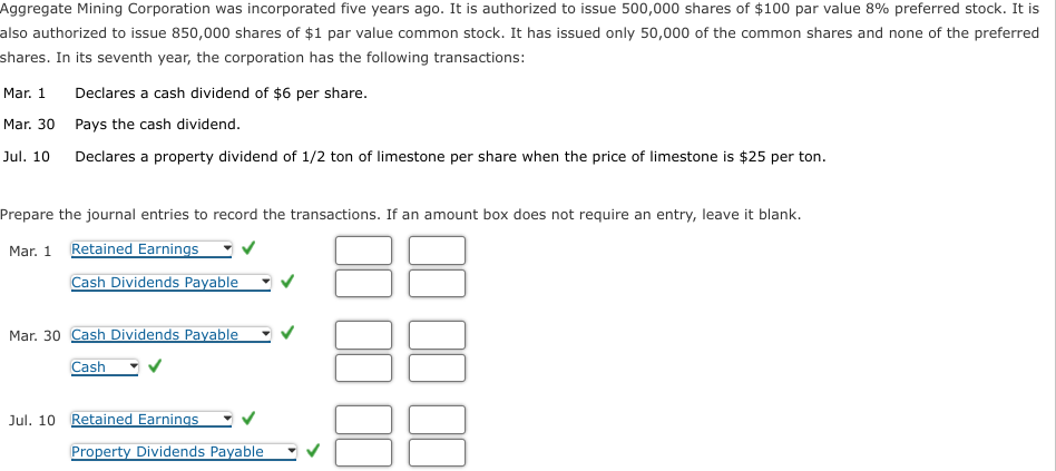 Aggregate Mining Corporation was incorporated five years ago. It is authorized to issue 500,000 shares of $100 par value 8% preferred stock. It is
also authorized to issue 850,000 shares of $1 par value common stock. It has issued only 50,000 of the common shares and none of the preferred
shares. In its seventh year, the corporation has the following transactions:
Mar. 1
Mar. 30
Jul. 10
Declares a cash dividend of $6 per share.
Pays the cash dividend.
Declares a property dividend of 1/2 ton of limestone per share when the price of limestone is $25 per ton.
Prepare the journal entries to record the transactions. If an amount box does not require an entry, leave it blank.
Mar. 1 Retained Earnings
Cash Dividends Payable
Mar. 30 Cash Dividends Payable
Cash
Jul. 10 Retained Earnings
Property Dividends Payable