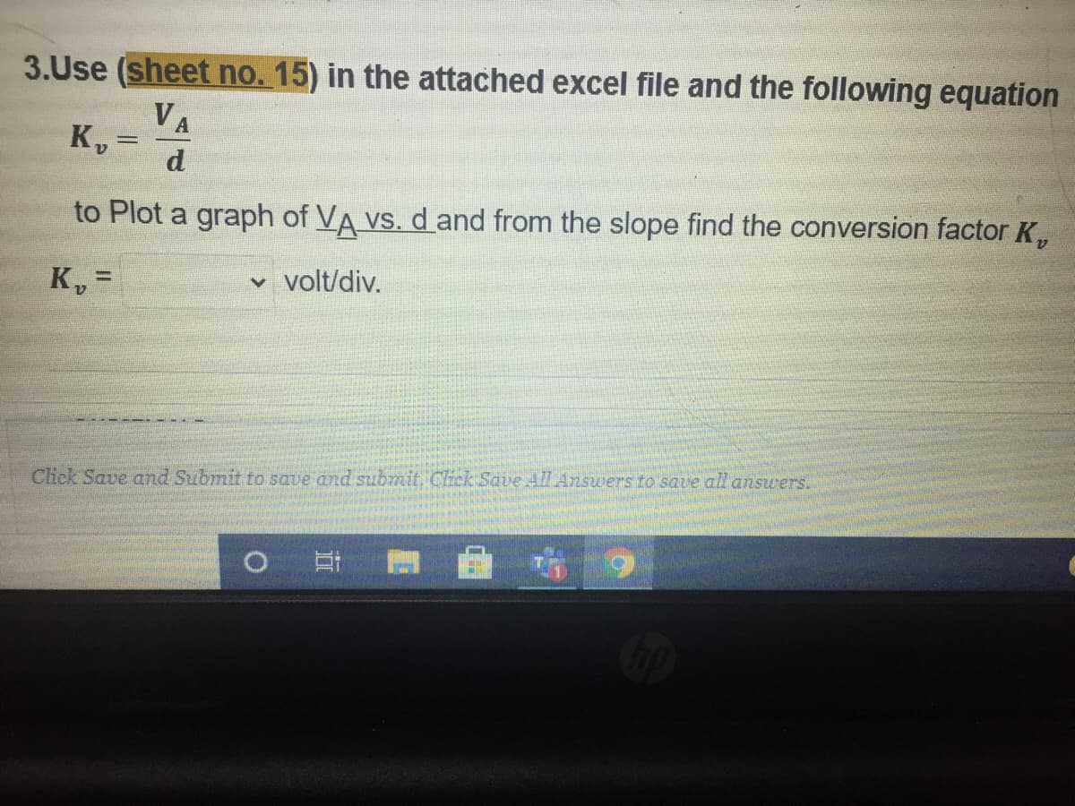 3.Use (sheet no. 15) in the attached excel file and the following equation
VA
K, =
d
to Plot a graph of VA vs. d and from the slope find the conversion factor K,
v volt/div.
%3D
Click Save and Submit to save and submit. Click Save All Answers to save all answers.
O
