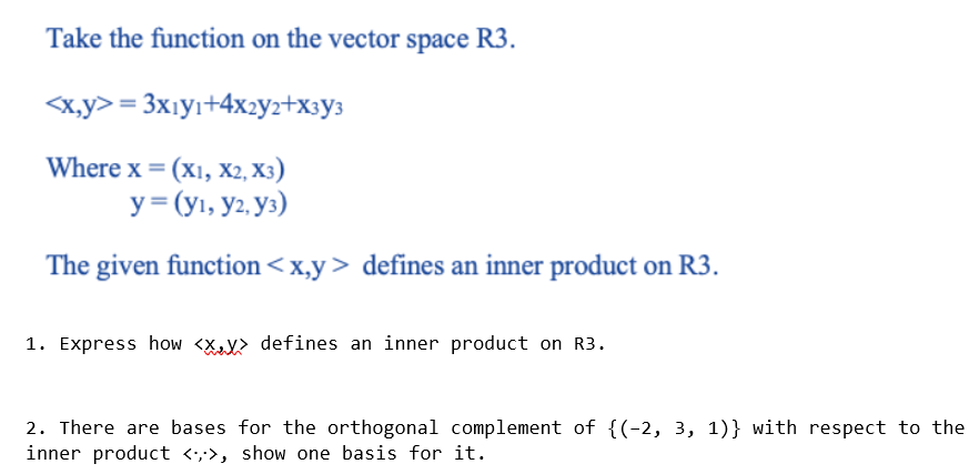 Take the function on the vector space R3.
<x,y> = 3xıyı+4x2yz+x3y3
Where x = (x1, X2, X3)
y = (yı, y2, y3)
The given function<x,y> defines an inner product on R3.
1. Express how <X defines an inner product on R3.
2. There are bases for the orthogonal complement of {(-2, 3, 1)} with respect to the
inner product <,>, show one basis for it.
