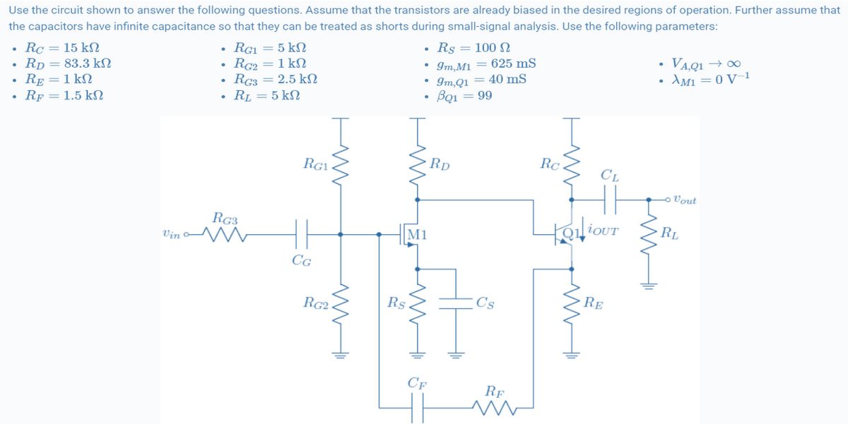 Use the circuit shown to answer the following questions. Assume that the transistors are already biased in the desired regions of operation. Further assume that
the capacitors have infinite capacitance so that they can be treated as shorts during small-signal analysis. Use the following parameters:
Rs = 100 N
Rc = 15 kN
Rp = 83.3 kN
RE =1 kN
RF = 1.5 k
RG1 = 5 kN
Rc2 =1 kN
Rc3 = 2.5 kN
• RL = 5 kN
VAQ1 → 0
AM1 = 0 V-1
• Im,M1 = 625 mS
Im,Q1 = 40 mS
Bạ1 = 99
RG1
Rp
Rc
CL
Vout
RG3
Vin o
RL
M1
CG
RG2
Rs
C's
RE
CF
RF
