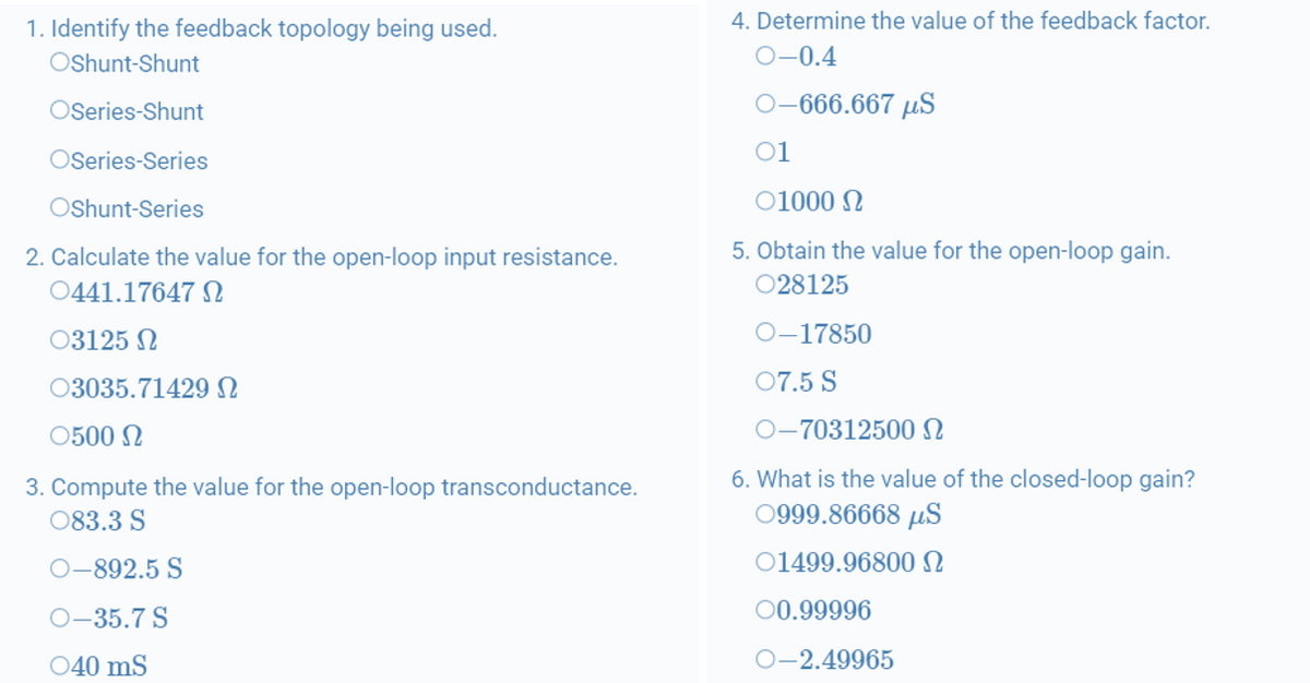 1. Identify the feedback topology being used.
4. Determine the value of the feedback factor.
Oshunt-Shunt
О-0.4
OSeries-Shunt
0-666.667 µS
OSeries-Series
01
Oshunt-Series
01000 N
5. Obtain the value for the open-loop gain.
2. Calculate the value for the open-loop input resistance.
0441.17647 S
028125
03125 N
O-17850
03035.71429 N
07.5 S
0500 N
O-70312500 N
6. What is the value of the closed-loop gain?
3. Compute the value for the open-loop transconductance.
083.3 S
0999.86668 µS
О-892.5 S
01499.96800N
O-35.7 S
00.99996
040 mS
O-2.49965
