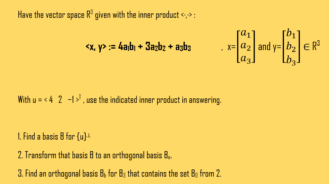 Have the vector space R³ given with the inner product <::> :
<x, y> := 4a₁b₁ + 3a2b2 + a3b3
With u = < 4 2 -1¹, use the indicated inner product in answering.
1. Find a basis B for {u}+
2. Transform that basis B to an orthogonal basis B..
3. Find an orthogonal basis B₁ for B3 that contains the set Bŋ from 2.
[αι
x=a₂ and y=|b₂| = R³
La 3. Lb3-