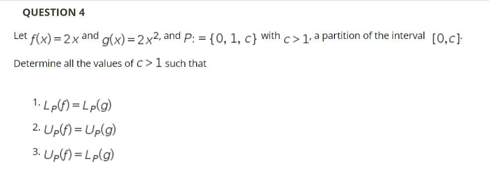 QUESTION 4
Let f(x) = 2x
= {0, 1, c}
c> 1, a partition of the interval O.cl:
and
with
g(x) = 2x2, and
Determine all the values ofc>1 such that
1. Lp) = Lp(g)
2. Up(f) = Up(g)
3. Up(f) = Lp(g)
