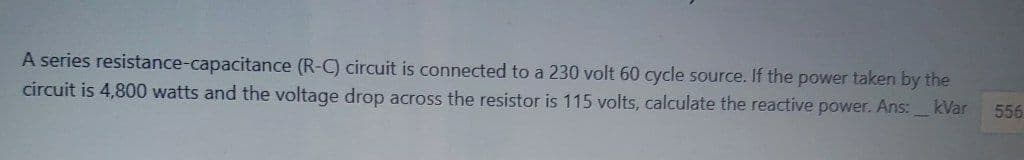 A series resistance-capacitance (R-C) circuit is connected to a 230 volt 60 cycle source. If the power taken by the
circuit is 4,800 watts and the voltage drop across the resistor is 115 volts, calculate the reactive power. Ans: kVar
556
