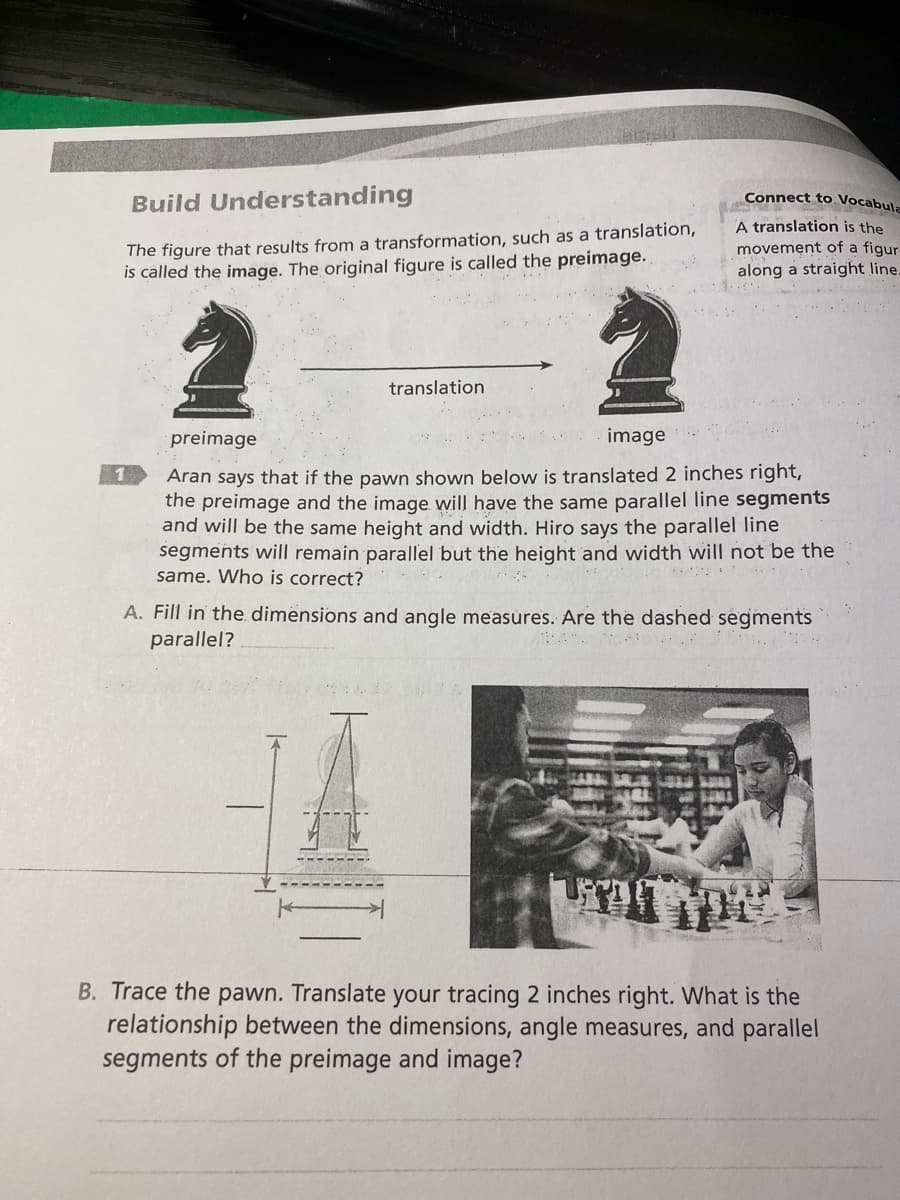 Build Understanding
The figure that results from a transformation, such as a translation,
is called the image. The original figure is called the preimage.
1
translation
Connect to Vocabula
A translation is the
movement of a figur
along a straight line.
preimage
image
Aran says that if the pawn shown below is translated 2 inches right,
the preimage and the image will have the same parallel line segments
and will be the same height and width. Hiro says the parallel line
segments will remain parallel but the height and width will not be the
same. Who is correct?
A. Fill in the dimensions and angle measures. Are the dashed segments
parallel?
B. Trace the pawn. Translate your tracing 2 inches right. What is the
relationship between the dimensions, angle measures, and parallel
segments of the preimage and image?