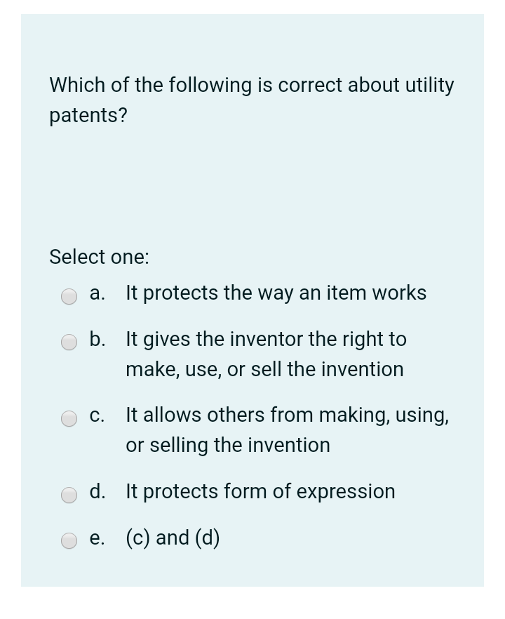 Which of the following is correct about utility
patents?
Select one:
а.
It protects the way an item works
b. It gives the inventor the right to
make, use, or sell the invention
С.
It allows others from making, using,
or selling the invention
d.
It protects form of expression
e. (c) and (d)
