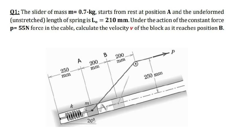 01: The slider of mass m= 0.7-kg, starts from rest at position A and the undeformed
(unstretched) length of spring is Lo = 210 mm. Under the action of the constant force
p= 55N force in the cable, calculate the velocity v of the block as it reaches position B.
B
200
mm
A
200
250
mm
P
mm
250 mm
k
m
200
