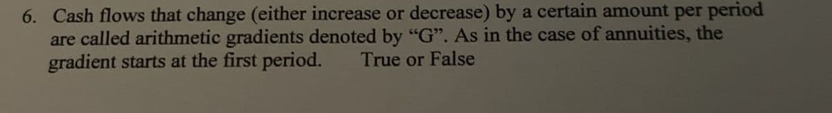 6. Cash flows that change (either increase or decrease) by a certain amount per period
are called arithmetic gradients denoted by "G". As in the case of annuities, the
gradient starts at the first period.
True or False