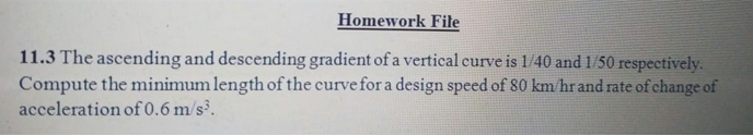 11.3 The ascending and descending gradient of a vertical curve is 1/40 and 1/50 respectively.
Compute the minimum length of the curve for a design speed of 80 km/hr and rate of change of
acceleration of 0.6 m/s³.
