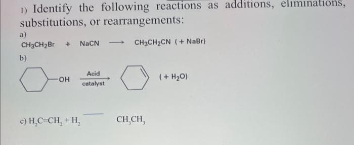 1) Identify the following reactions as additions, eliminations,
substitutions, or rearrangements:
a)
CH3CH₂Br + NaCN
b)
OH
c) H₂C=CH₂ + H₂
Acid
catalyst
CH3CH,CN ( + NaBr)
CH,CH,
(+ H₂O)