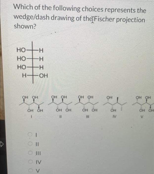 Which of the following choices represents the
wedge/dash drawing of the Fischer projection
shown?
но-н
HO-H
НО-
Н-
нт
OH OH
-Н
-ОН
OH OH
I
0.0 0 0 о
I
O II
IV
OV
OH OH
OH OH
II
OH OH
OH OH
III
он
OH
IV
OH OH
OH OH
V