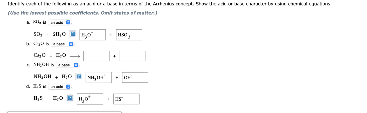 Identify each of the following as an acid or a base in terms of the Arrhenius concept. Show the acid or base character by using chemical equations.
(Use the lowest possible coefficients. Omit states of matter.)
a. SO2 is
an acid
SO2 + 2H₂O
b. Cs₂O is a base
Cs2O + H₂O
c. NH₂ OH is a base
?
↑
d. H₂S is an acid
H₂S + H₂O
NH₂OH + H₂O
?
H30+
NH3OH
H₂o+
+
+
HSO3
+
+ HS
OH