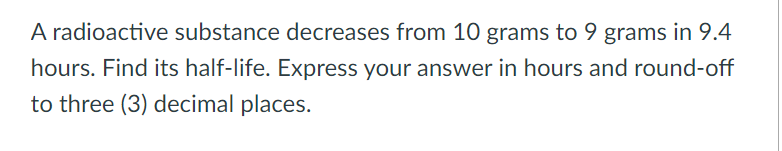 A radioactive substance decreases from 10 grams to 9 grams in 9.4
hours. Find its half-life. Express your answer in hours and round-off
to three (3) decimal places.
