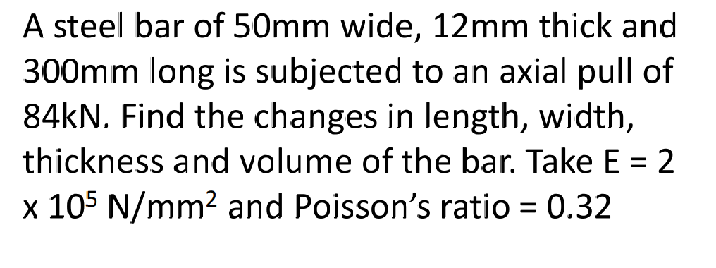 A steel bar of 50mm wide, 12mm thick and
300mm long is subjected to an axial pull of
84KN. Find the changes in length, width,
thickness and volume of the bar. Take E = 2
x 105 N/mm2 and Poisson's ratio = 0.32
%3D
