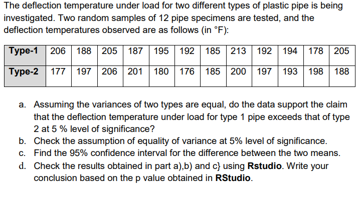 The deflection temperature under load for two different types of plastic pipe is being
investigated. Two random samples of 12 pipe specimens are tested, and the
deflection temperatures observed are as follows (in °F):
Type-1 206 188 205 187 195 192 185 213 192 194 178 205
Type-2 177 197 206 201 180 | 176 185 200 | 197 193 198
188
a. Assuming the variances of two types are equal, do the data support the claim
that the deflection temperature under load for type 1 pipe exceeds that of type
2 at 5 % level of significance?
b. Check the assumption of equality of variance at 5% level of significance.
c. Find the 95% confidence interval for the difference between the two means.
d. Check the results obtained in part a),b) and c} using Rstudio. Write your
conclusion based on the p value obtained in RStudio.
