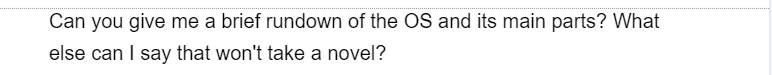 Can you give me a brief rundown of the OS and its main parts? What
else can I say that won't take a novel?