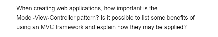 When creating web applications, how important is the
Model-View-Controller pattern? Is it possible to list some benefits of
using an MVC framework and explain how they may be applied?