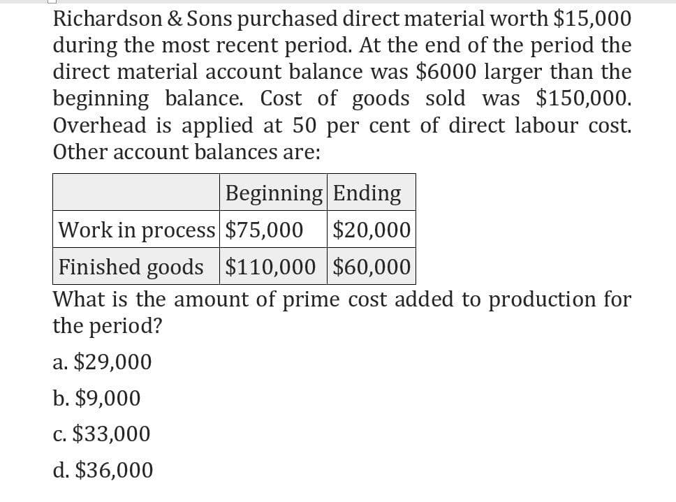 Richardson & Sons purchased direct material worth $15,000
during the most recent period. At the end of the period the
direct material account balance was $6000 larger than the
beginning balance. Cost of goods sold was $150,000.
Overhead is applied at 50 per cent of direct labour cost.
Other account balances are:
Beginning Ending
Work in process $75,000 $20,000
Finished goods $110,000 $60,000
What is the amount of prime cost added to production for
the period?
a. $29,000
b. $9,000
c. $33,000
d. $36,000