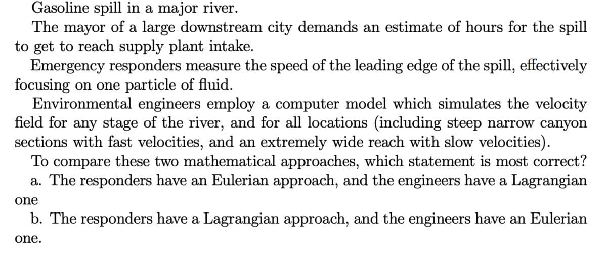 Gasoline spill in a major river.
The mayor of a large downstream city demands an estimate of hours for the spill
to get to reach supply plant intake.
Emergency responders measure the speed of the leading edge of the spill, effectively
focusing on one particle of fluid.
Environmental engineers employ a computer model which simulates the velocity
field for any stage of the river, and for all locations (including steep narrow canyon
sections with fast velocities, and an extremely wide reach with slow velocities).
To compare these two mathematical approaches, which statement is most correct?
a. The responders have an Eulerian approach, and the engineers have a Lagrangian
one
b. The responders have a Lagrangian approach, and the engineers have an Eulerian
one.