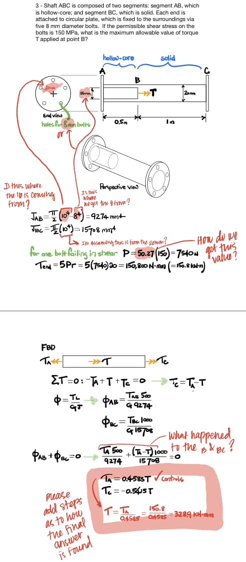 3- Shaft ABC is composed of two segments: segment AB, which
is hollow-core; and segment BC, which is solid. Each end is
attached to circular plate, which is fixed to the surroundings via
five 8 mm diameter bolts. If the permissible shear stress on the
bolts is 150 MPa, what is the maximum allowable value of torque
T applied at point B?
End view
holes for 8mm bolts
Is this where
the It is coming
from?
T
10%
FBD
TAKE
Is this
where
neget the & from?
¹8+)=9274 mmt
JAB
JBC = (10²)=15708 mm4
фавт фес
hollow-core
0.5m
TL
GJ
Perspective View
»T
ET=0:-TA+T+Tc=0
TAB 500
ФАВ=
G9274
$BC = TBC 1000
G15708
Please
add steps
as to how
the final
answer
is found
Is I'm assuming this is from the 20mm?
-How do we
for one bott failing in shear P=50.27 (150)=7540N get this
Tend=5 Pr = 5(7540) 20= 150,800 N·mm (= 150.8 KN-m)
solid
Im
20mm
T=TA
C
TA=0.4585T✔✓ Controls
Tc=-0.5415T
を=T-T
-What happened
TA 500 + (TA-T) 1000 to the B & BC ?
=O
9274
157⁰8
150.8
0.4585 04585 328.9 KN-mm